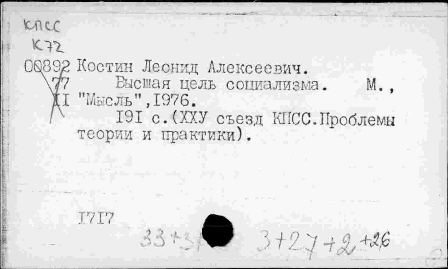 ﻿ЮПсС
00892 Костин Леонид Алексеевич.
\77 Высшая цель социализма. М. , II "Мысль”,1976.
/х 191 с.(ХХУ съезд КПСС.Проблемы теории и практики).
Т.717

и ■/ ;